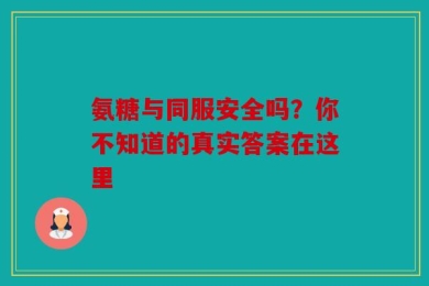氨糖与同服安全吗？你不知道的真实答案在这里