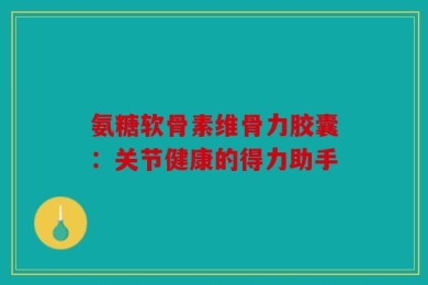 氨糖软骨素维骨力胶囊：关节健康的得力助手