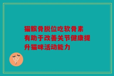 猫髌骨脱位吃软骨素 有助于改善关节健康提升猫咪活动能力