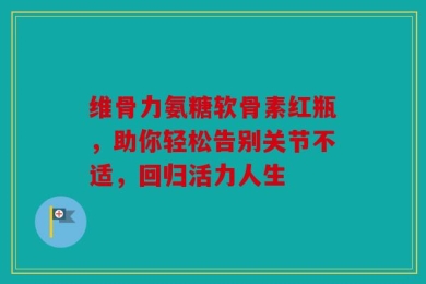 维骨力氨糖软骨素红瓶，助你轻松告别关节不适，回归活力人生