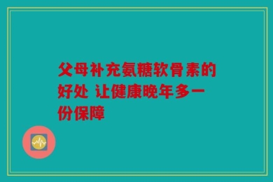 父母补充氨糖软骨素的好处 让健康晚年多一份保障