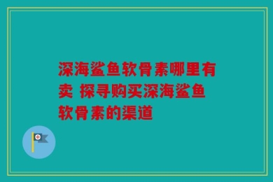 深海鲨鱼软骨素哪里有卖 探寻购买深海鲨鱼软骨素的渠道