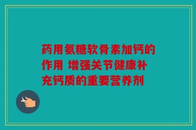 药用氨糖软骨素加钙的作用 增强关节健康补充钙质的重要营养剂