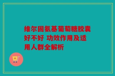 维尔固氨基葡萄糖胶囊好不好 功效作用及适用人群全解析