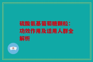 硫酸氨基葡萄糖颗粒：功效作用及适用人群全解析