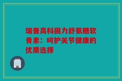 瑞普高科固力舒氨糖软骨素：呵护关节健康的优质选择