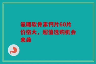 氨糖软骨素钙片60片价格大，超值选购机会来袭