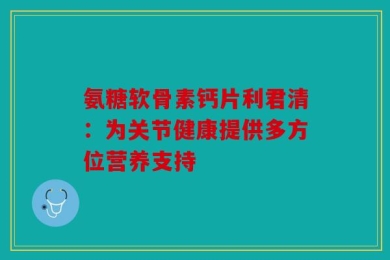 氨糖软骨素钙片利君清：为关节健康提供多方位营养支持