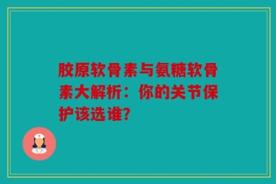 胶原软骨素与氨糖软骨素大解析：你的关节保护该选谁？