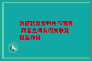 氨糖软骨素钙片与酪酸 两者之间有何关联及相互作用