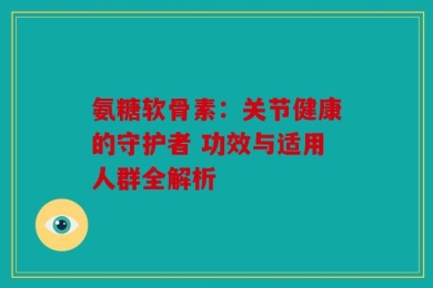 氨糖软骨素：关节健康的守护者 功效与适用人群全解析