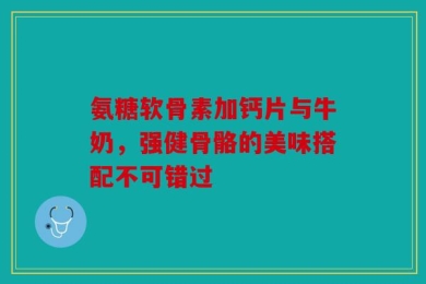 氨糖软骨素加钙片与牛奶，强健骨骼的美味搭配不可错过