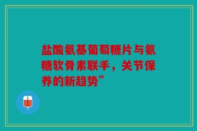 盐酸氨基葡萄糖片与氨糖软骨素联手，关节保养的新趋势”