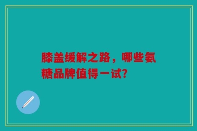 膝盖缓解之路，哪些氨糖品牌值得一试？