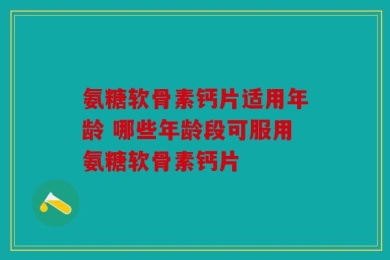 氨糖软骨素钙片适用年龄 哪些年龄段可服用氨糖软骨素钙片