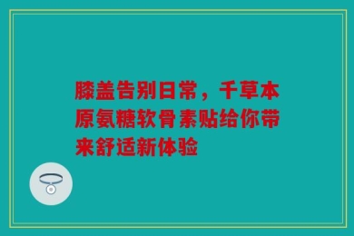 膝盖告别日常，千草本原氨糖软骨素贴给你带来舒适新体验