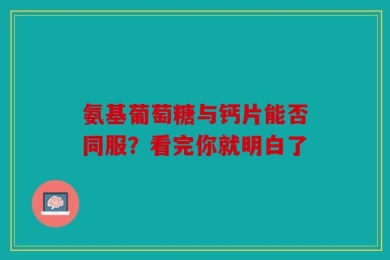 氨基葡萄糖与钙片能否同服？看完你就明白了