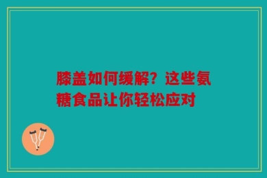 膝盖如何缓解？这些氨糖食品让你轻松应对