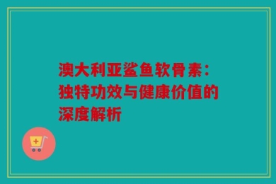 澳大利亚鲨鱼软骨素：独特功效与健康价值的深度解析