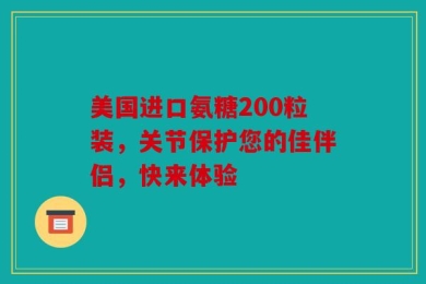 美国进口氨糖200粒装，关节保护您的佳伴侣，快来体验