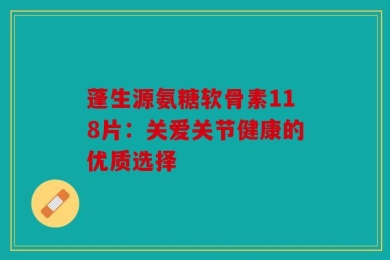 蓬生源氨糖软骨素118片：关爱关节健康的优质选择