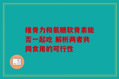 维骨力和氨糖软骨素能否一起吃 解析两者共同食用的可行性