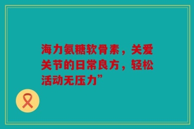 海力氨糖软骨素，关爱关节的日常良方，轻松活动无压力”
