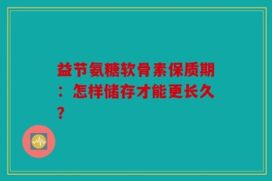 益节氨糖软骨素保质期：怎样储存才能更长久？