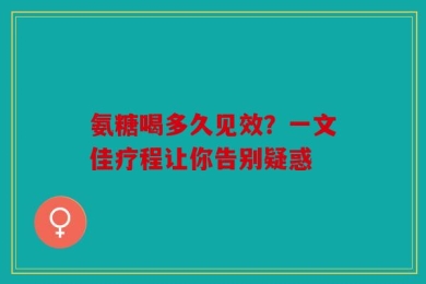 氨糖喝多久见效？一文佳疗程让你告别疑惑