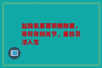 盐酸氨基葡萄糖胶囊，带你告别关节，重拾灵活人生