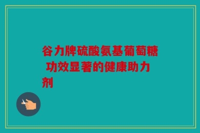 谷力牌硫酸氨基葡萄糖 功效显著的健康助力剂