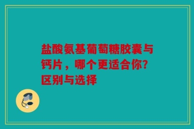 盐酸氨基葡萄糖胶囊与钙片，哪个更适合你？区别与选择