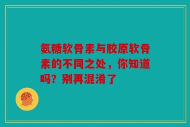 氨糖软骨素与胶原软骨素的不同之处，你知道吗？别再混淆了