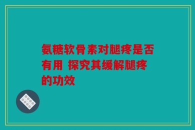 氨糖软骨素对腿疼是否有用 探究其缓解腿疼的功效