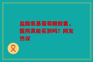 盐酸氨基葡萄糖胶囊，医院真能买到吗？网友热议