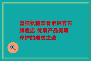 蓝猫氨糖软骨素钙官方旗舰店 优质产品健康守护的理想之选
