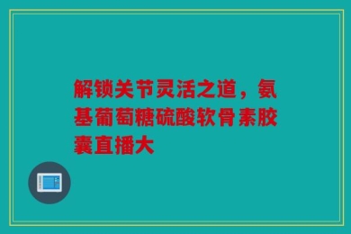 解锁关节灵活之道，氨基葡萄糖硫酸软骨素胶囊直播大