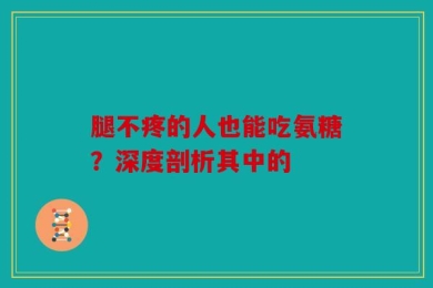 腿不疼的人也能吃氨糖？深度剖析其中的