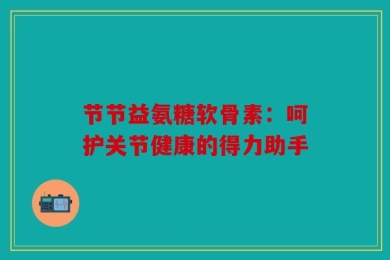 节节益氨糖软骨素：呵护关节健康的得力助手