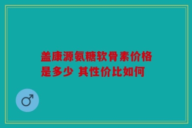 盖康源氨糖软骨素价格是多少 其性价比如何