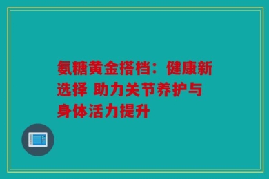 氨糖黄金搭档：健康新选择 助力关节养护与身体活力提升