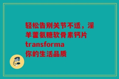 轻松告别关节不适，淫羊藿氨糖软骨素钙片 transforma你的生活品质