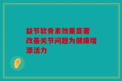 益节软骨素效果显著 改善关节问题为健康增添活力