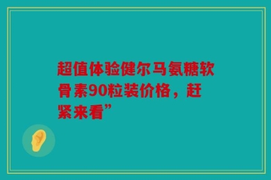 超值体验健尔马氨糖软骨素90粒装价格，赶紧来看”