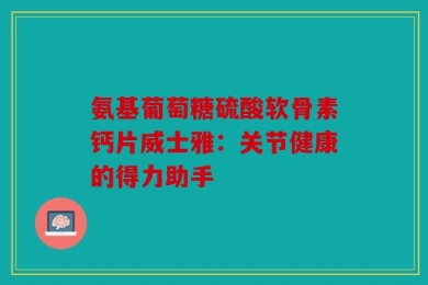 氨基葡萄糖硫酸软骨素钙片威士雅：关节健康的得力助手