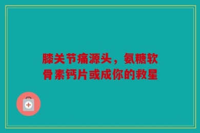 膝关节痛源头，氨糖软骨素钙片或成你的救星
