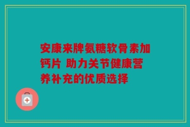 安康来牌氨糖软骨素加钙片 助力关节健康营养补充的优质选择