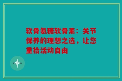 软骨氨糖软骨素：关节保养的理想之选，让您重拾活动自由