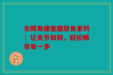 东辉寿康氨糖软骨素钙：让关节如初，轻松畅享每一步