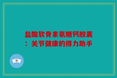 盐酸软骨素氨糖钙胶囊：关节健康的得力助手